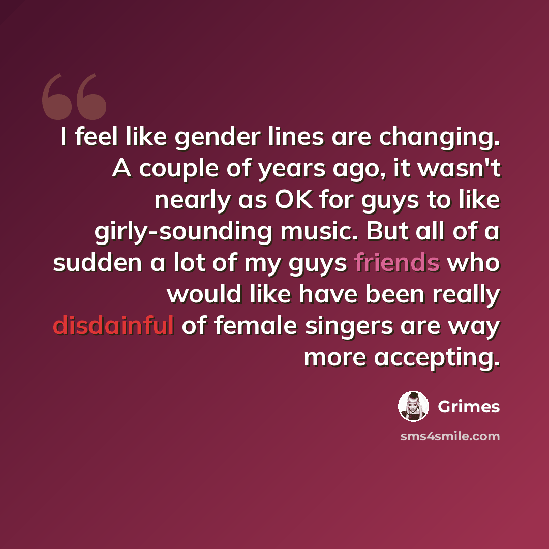 “I feel like gender lines are changing. A couple of years ago, it wasn't nearly as OK for guys to like girly-sounding music. But all of a sudden a lot of my guys friends who would like have been really disdainful of female singers are way more accepting.” quote by Grimes