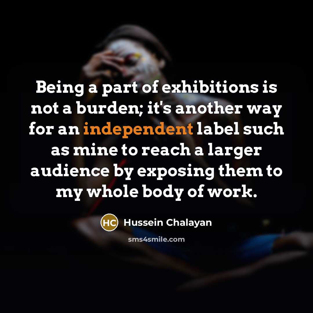 “Being a part of exhibitions is not a burden; it's another way for an independent label such as mine to reach a larger audience by exposing them to my whole body of work.” quote by Hussein Chalayan