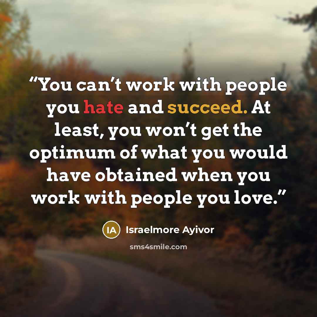 “You can’t work with people you hate and succeed. At least, you won’t get the optimum of what you would have obtained when you work with people you love.” quote by Israelmore Ayivor