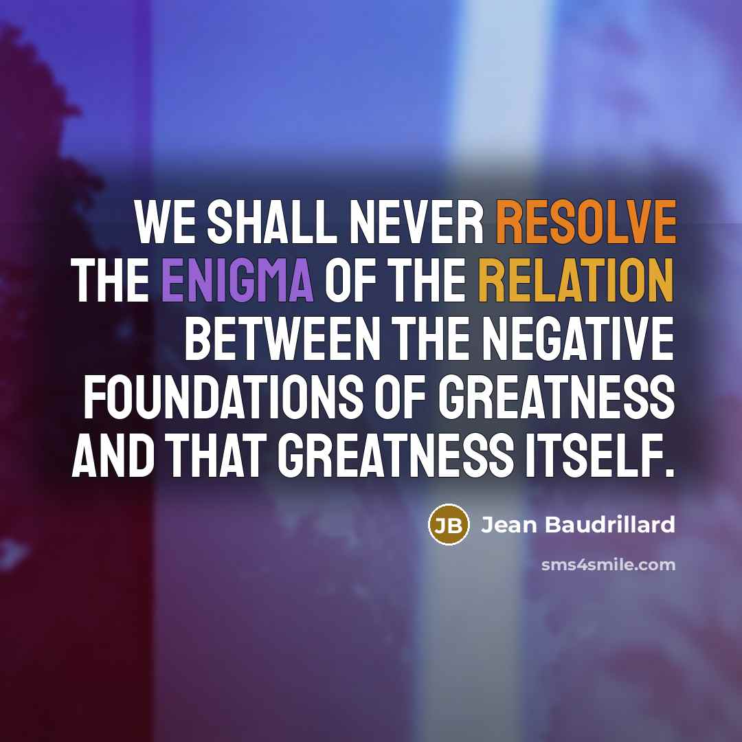 “We shall never resolve the enigma of the relation between the negative foundations of greatness and that greatness itself.” quote by Jean Baudrillard