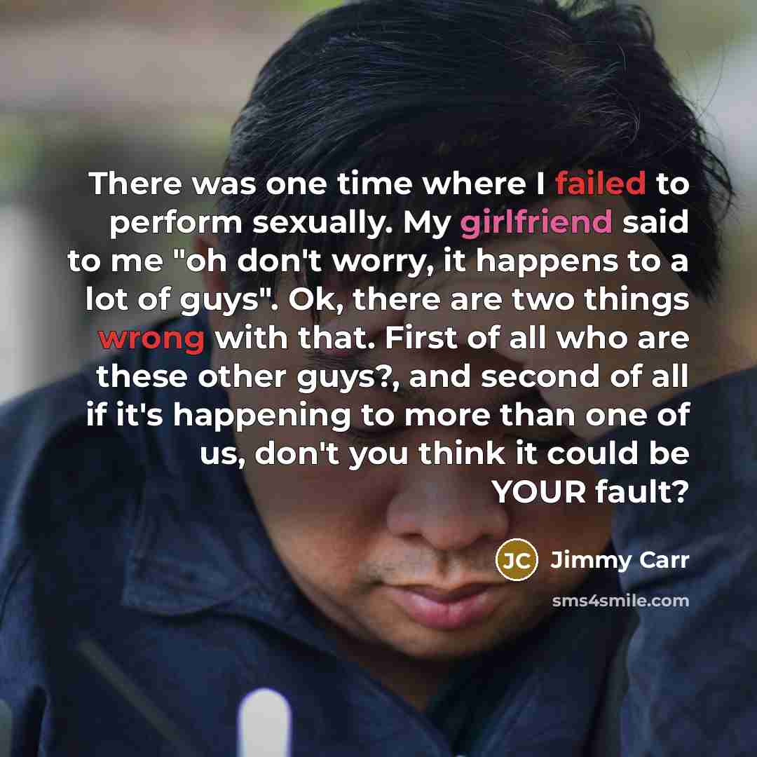 “There was one time where I failed to perform sexually. My girlfriend said to me "oh don't worry, it happens to a lot of guys". Ok, there are two things wrong with that. First of all who are these other guys?, and second of all if it's happening to more than one of us, don't you think it could be…” quote by Jimmy Carr