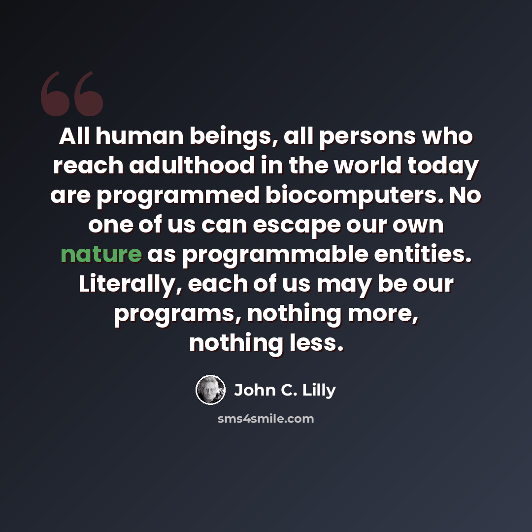 “All human beings, all persons who reach adulthood in the world today are programmed biocomputers. No one of us can escape our own nature as programmable entities. Literally, each of us may be our programs, nothing more, nothing less.” quote by John C. Lilly