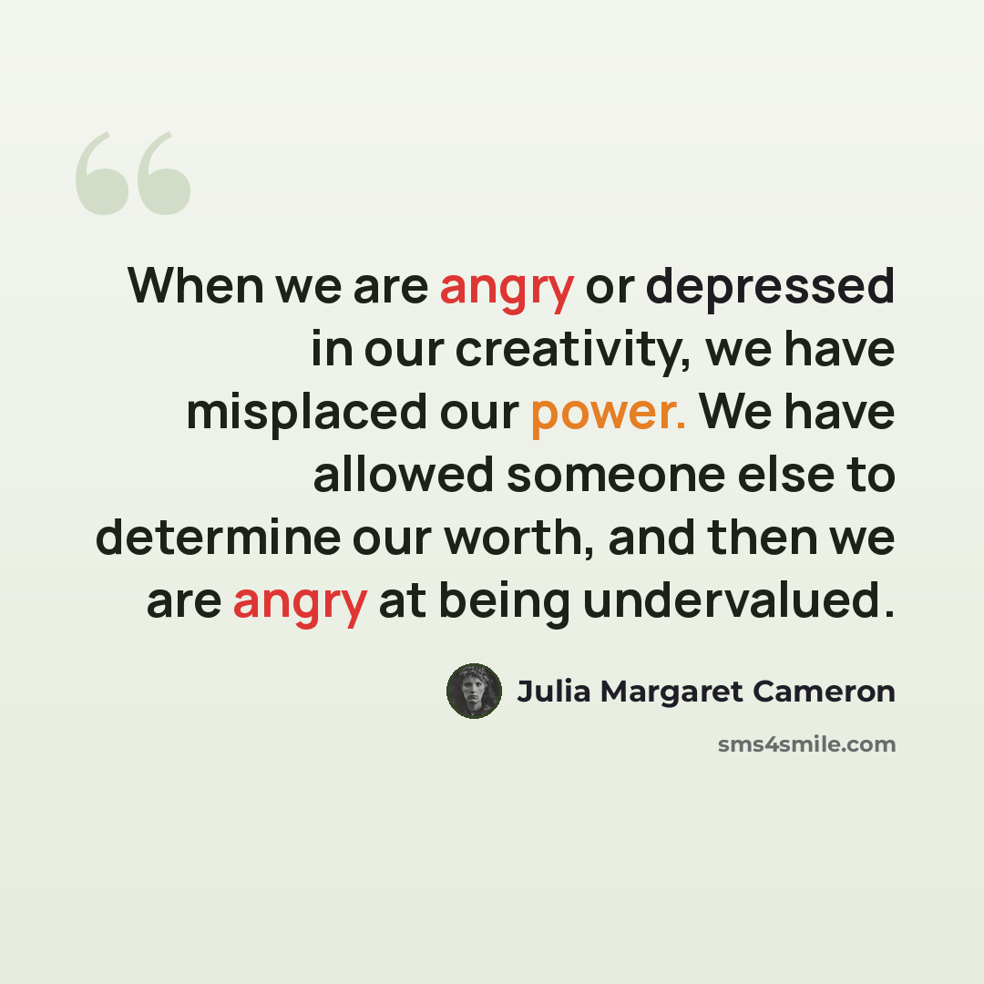 “When we are angry or depressed in our creativity, we have misplaced our power. We have allowed someone else to determine our worth, and then we are angry at being undervalued.” quote by Julia Margaret Cameron