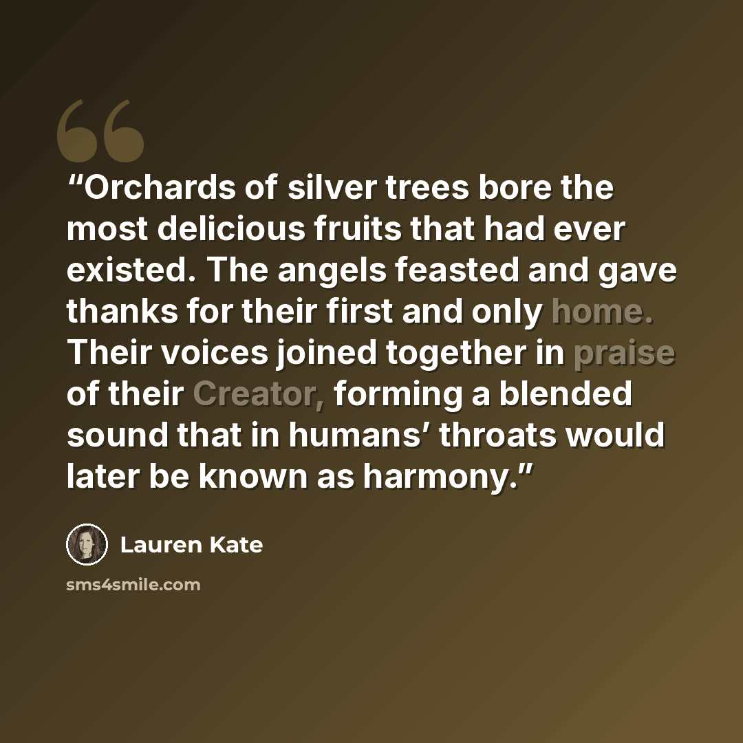 “Orchards of silver trees bore the most delicious fruits that had ever existed. The angels feasted and gave thanks for their first and only home. Their voices joined together in praise of their Creator, forming a blended sound that in humans’ throats would later be known as harmony.” quote by Lauren Kate