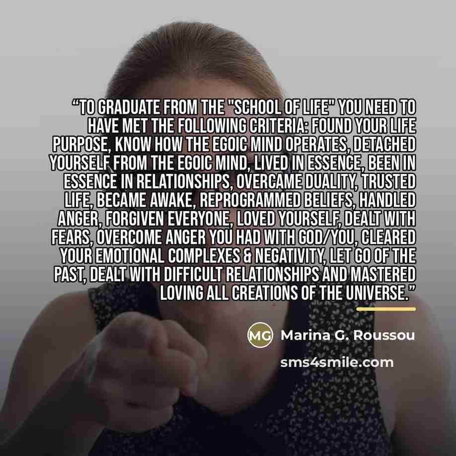 “To Graduate from the "School of Life" you need to have met the following criteria: Found your life purpose, know how the egoic mind operates, detached yourself from the egoic mind, lived in essence, been in essence in relationships, overcame duality, trusted life, became awake, reprogrammed…” quote by Marina G. Roussou