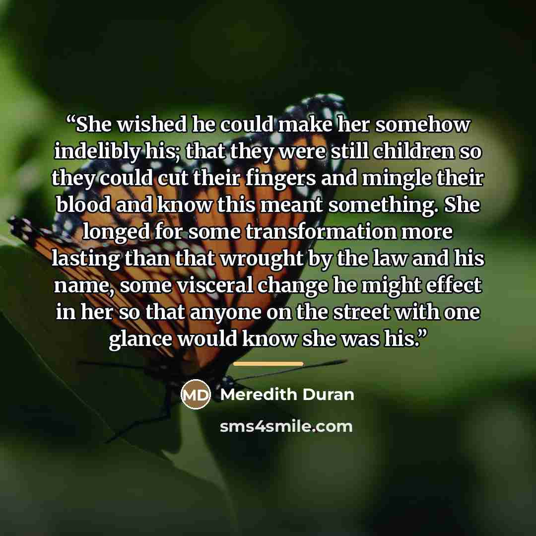 “She wished he could make her somehow indelibly his; that they were still children so they could cut their fingers and mingle their blood and know this meant something. She longed for some transformation more lasting than that wrought by the law and his name, some visceral change he might effect in…” quote by Meredith Duran