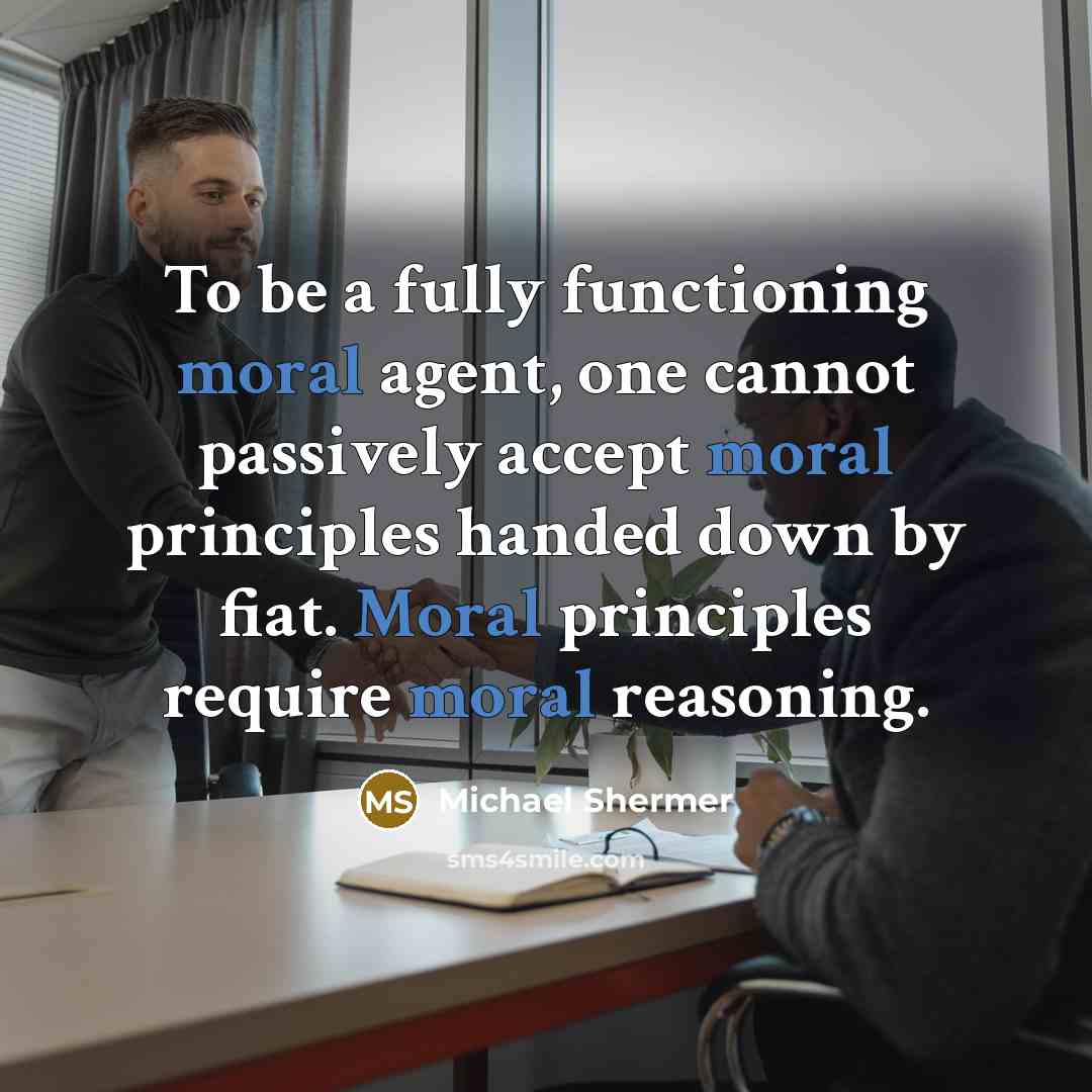 “To be a fully functioning moral agent, one cannot passively accept moral principles handed down by fiat. Moral principles require moral reasoning.” quote by Michael Shermer
