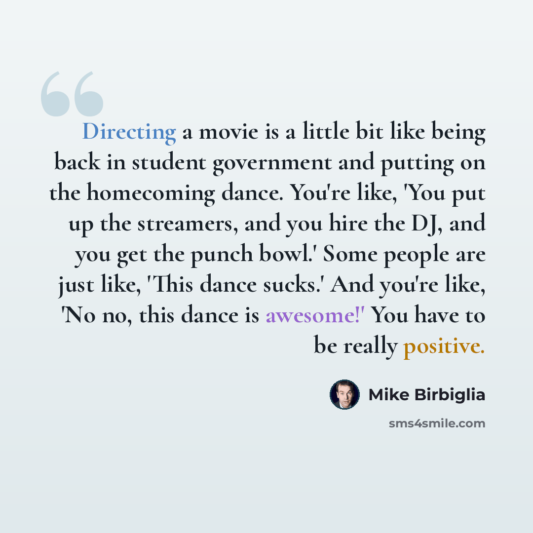 “Directing a movie is a little bit like being back in student government and putting on the homecoming dance. You're like, 'You put up the streamers, and you hire the DJ, and you get the punch bowl.' Some people are just like, 'This dance sucks.' And you're like, 'No no, this dance is awesome!' You…” quote by Mike Birbiglia