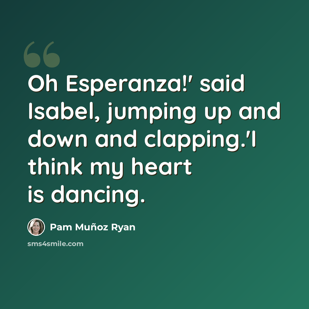 “Oh Esperanza!' said Isabel, jumping up and down and clapping.'I think my heart is dancing.” quote by Pam Muñoz Ryan