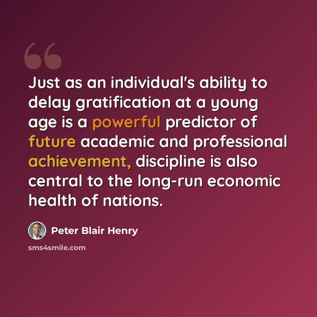 “Just as an individual's ability to delay gratification at a young age is a powerful predictor of future academic and professional achievement, discipline is also central to the long-run economic health of nations.” quote by Peter Blair Henry