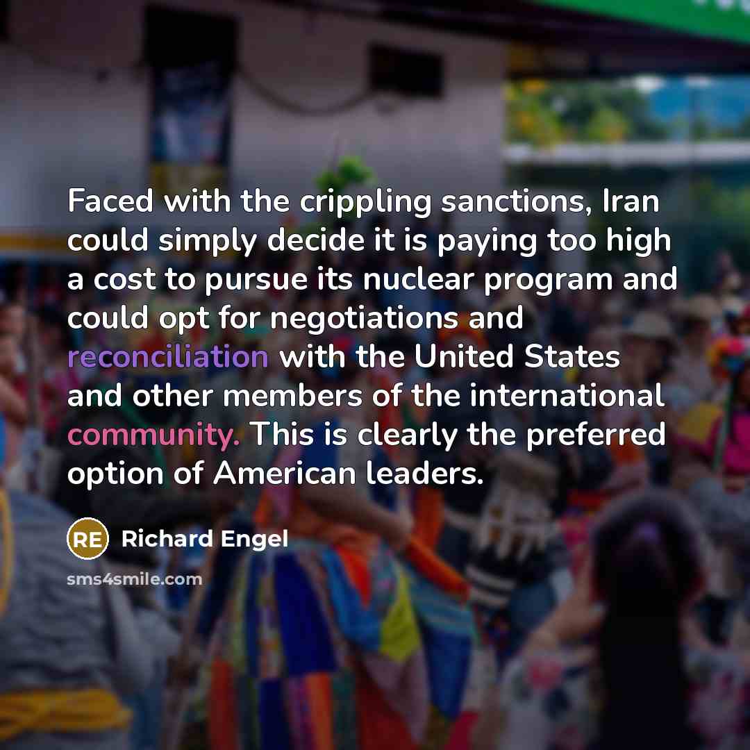 “Faced with the crippling sanctions, Iran could simply decide it is paying too high a cost to pursue its nuclear program and could opt for negotiations and reconciliation with the United States and other members of the international community. This is clearly the preferred option of American leaders.” quote by Richard Engel