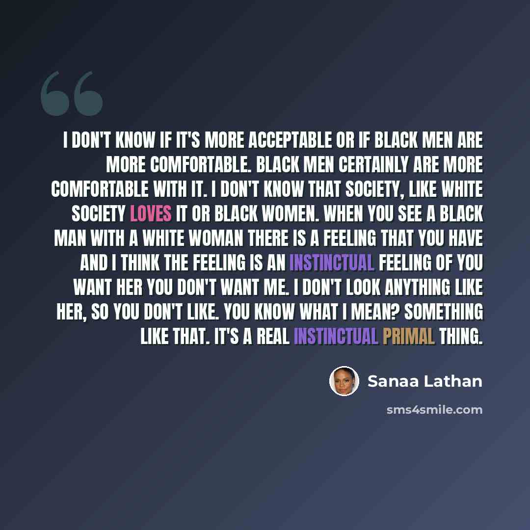 “I don't know if it's more acceptable or if black men are more comfortable. Black men certainly are more comfortable with it. I don't know that society, like white society loves it or black women. When you see a black man with a white woman there is a feeling that you have and I think the feeling…” quote by Sanaa Lathan