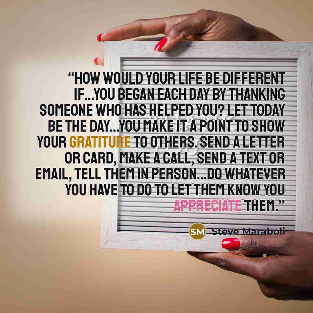 “How would your life be different if...you began each day by thanking someone who has helped you? Let today be the day...You make it a point to show your gratitude to others. Send a letter or card, make a call, send a text or email, tell them in person...do whatever you have to do to let them know…” quote by Steve Maraboli