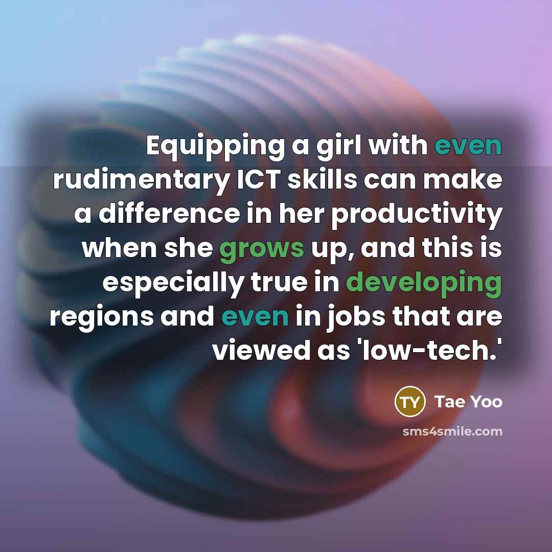 “Equipping a girl with even rudimentary ICT skills can make a difference in her productivity when she grows up, and this is especially true in developing regions and even in jobs that are viewed as 'low-tech.'” quote by Tae Yoo