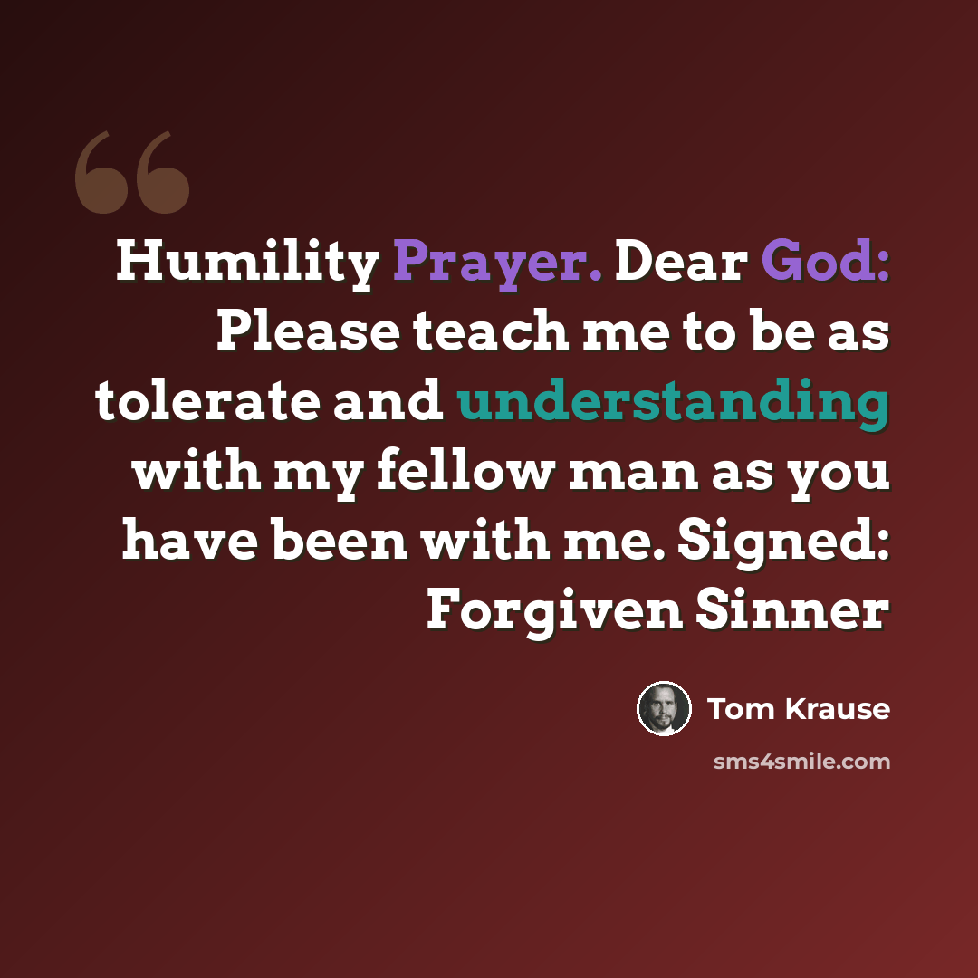 “Humility Prayer. Dear God: Please teach me to be as tolerate and understanding with my fellow man as you have been with me. Signed: Forgiven Sinner” quote by Tom Krause