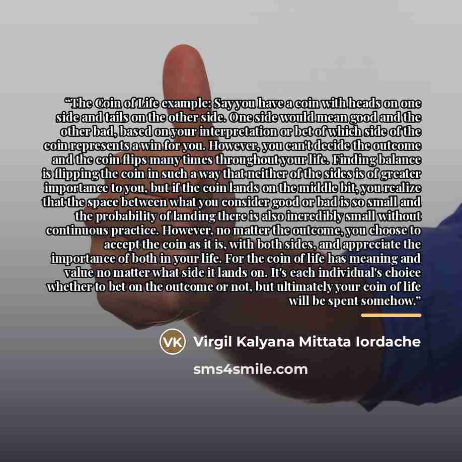 “The Coin of Life example: Say you have a coin with heads on one side and tails on the other side. One side would mean good and the other bad, based on your interpretation or bet of which side of the coin represents a win for you. However, you can't decide the outcome and the coin flips many times…” quote by Virgil Kalyana Mittata Iordache