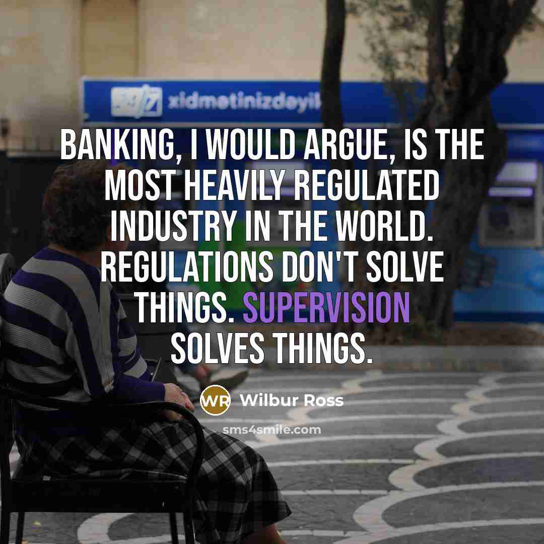“Banking, I would argue, is the most heavily regulated industry in the world. Regulations don't solve things. Supervision solves things.” quote by Wilbur Ross