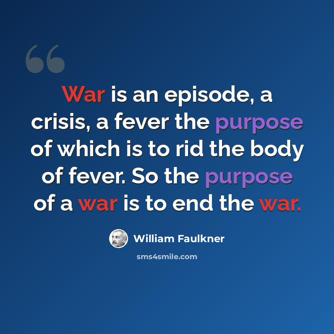 “War is an episode, a crisis, a fever the purpose of which is to rid the body of fever. So the purpose of a war is to end the war.” quote by William Faulkner