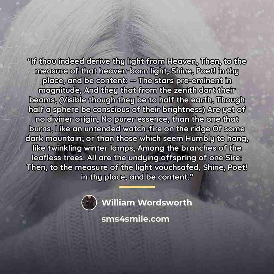 “If thou indeed derive thy light from Heaven, Then, to the measure of that heaven-born light, Shine, Poet! in thy place, and be content: -- The stars pre-eminent in magnitude, And they that from the zenith dart their beams, (Visible though they be to half the earth, Though half a sphere be…” quote by William Wordsworth