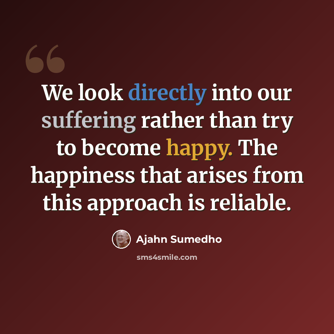 “We look directly into our suffering rather than try to become happy. The happiness that arises from this approach is reliable.” quote by Ajahn Sumedho