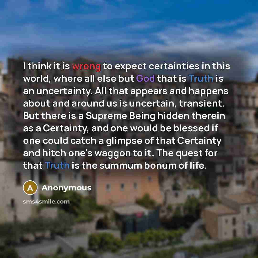 “I think it is wrong to expect certainties in this world, where all else but God that is Truth is an uncertainty. All that appears and happens about and around us is uncertain, transient. But there is a Supreme Being hidden therein as a Certainty, and one would be blessed if one could catch a…” quote by Anonymous