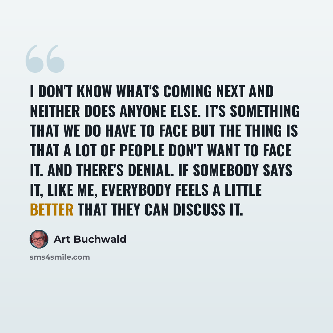 “I don't know what's coming next and neither does anyone else. It's something that we do have to face but the thing is that a lot of people don't want to face it. And there's denial. If somebody says it, like me, everybody feels a little better that they can discuss it.” quote by Art Buchwald