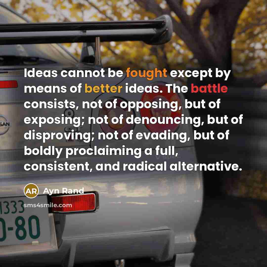 “Ideas cannot be fought except by means of better ideas. The battle consists, not of opposing, but of exposing; not of denouncing, but of disproving; not of evading, but of boldly proclaiming a full, consistent, and radical alternative.” quote by Ayn Rand