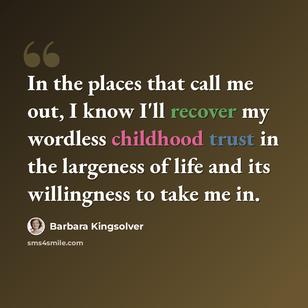 “In the places that call me out, I know I'll recover my wordless childhood trust in the largeness of life and its willingness to take me in.” quote by Barbara Kingsolver