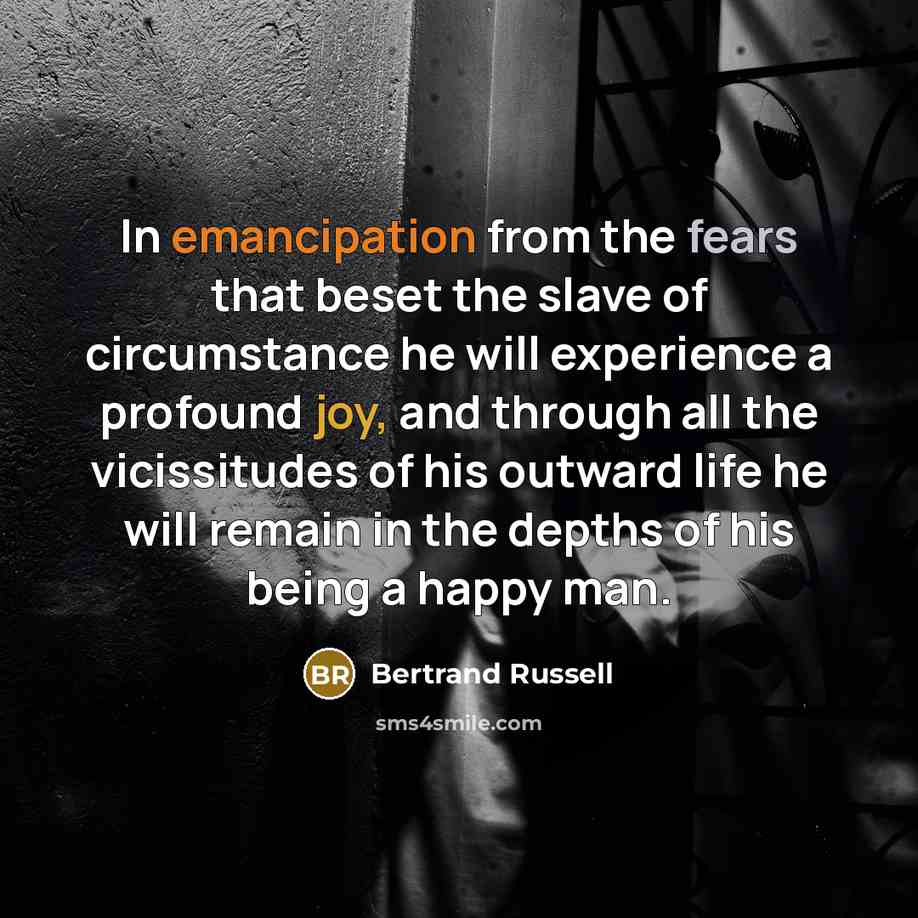 “In emancipation from the fears that beset the slave of circumstance he will experience a profound joy, and through all the vicissitudes of his outward life he will remain in the depths of his being a happy man.” quote by Bertrand Russell