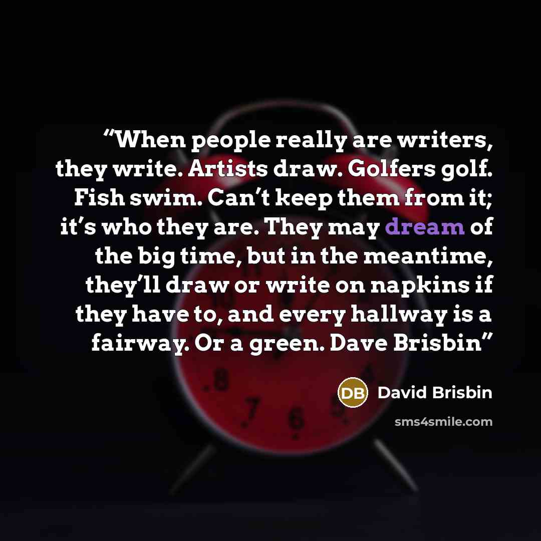 “When people really are writers, they write. Artists draw. Golfers golf. Fish swim. Can’t keep them from it; it’s who they are. They may dream of the big time, but in the meantime, they’ll draw or write on napkins if they have to, and every hallway is a fairway. Or a green. Dave Brisbin” quote by David Brisbin