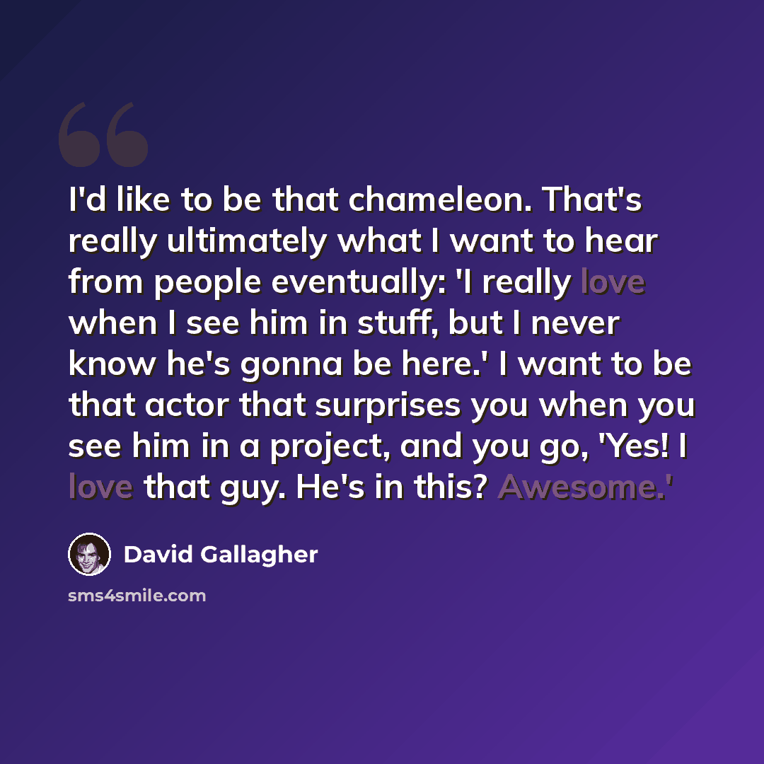 “I'd like to be that chameleon. That's really ultimately what I want to hear from people eventually: 'I really love when I see him in stuff, but I never know he's gonna be here.' I want to be that actor that surprises you when you see him in a project, and you go, 'Yes! I love that guy. He's in…” quote by David Gallagher