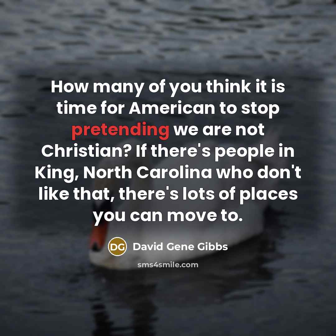 “How many of you think it is time for American to stop pretending we are not Christian? If there's people in King, North Carolina who don't like that, there's lots of places you can move to.” quote by David Gene Gibbs