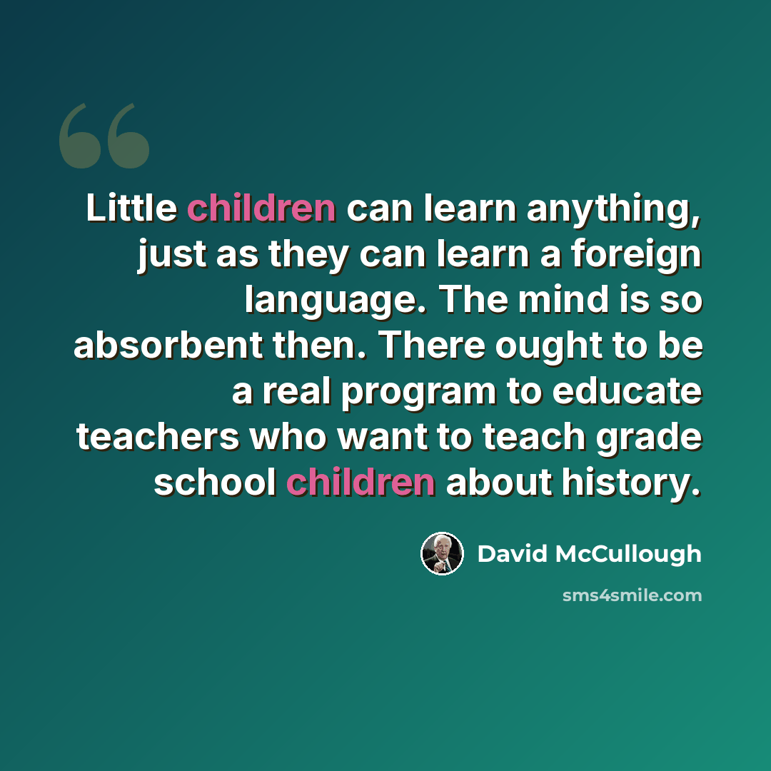 “Little children can learn anything, just as they can learn a foreign language. The mind is so absorbent then. There ought to be a real program to educate teachers who want to teach grade school children about history.” quote by David McCullough