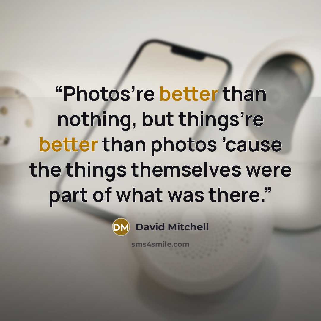 “Photos’re better than nothing, but things’re better than photos ’cause the things themselves were part of what was there.” quote by David Mitchell