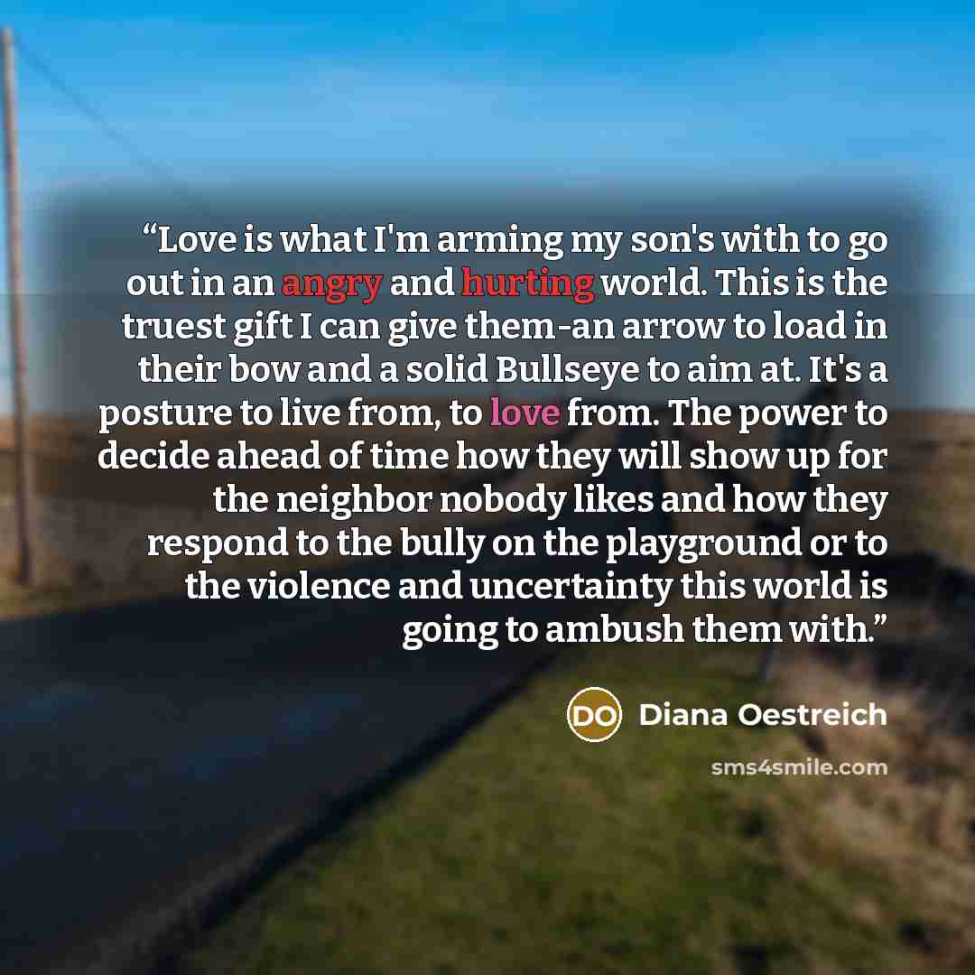 “Love is what I'm arming my son's with to go out in an angry and hurting world. This is the truest gift I can give them-an arrow to load in their bow and a solid Bullseye to aim at. It's a posture to live from, to love from. The power to decide ahead of time how they will show up for the neighbor…” quote by Diana Oestreich