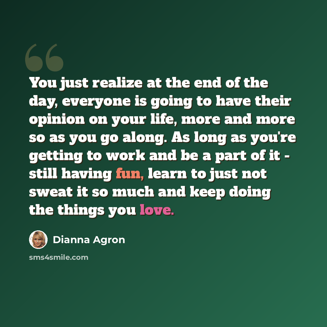 “You just realize at the end of the day, everyone is going to have their opinion on your life, more and more so as you go along. As long as you're getting to work and be a part of it - still having fun, learn to just not sweat it so much and keep doing the things you love.” quote by Dianna Agron
