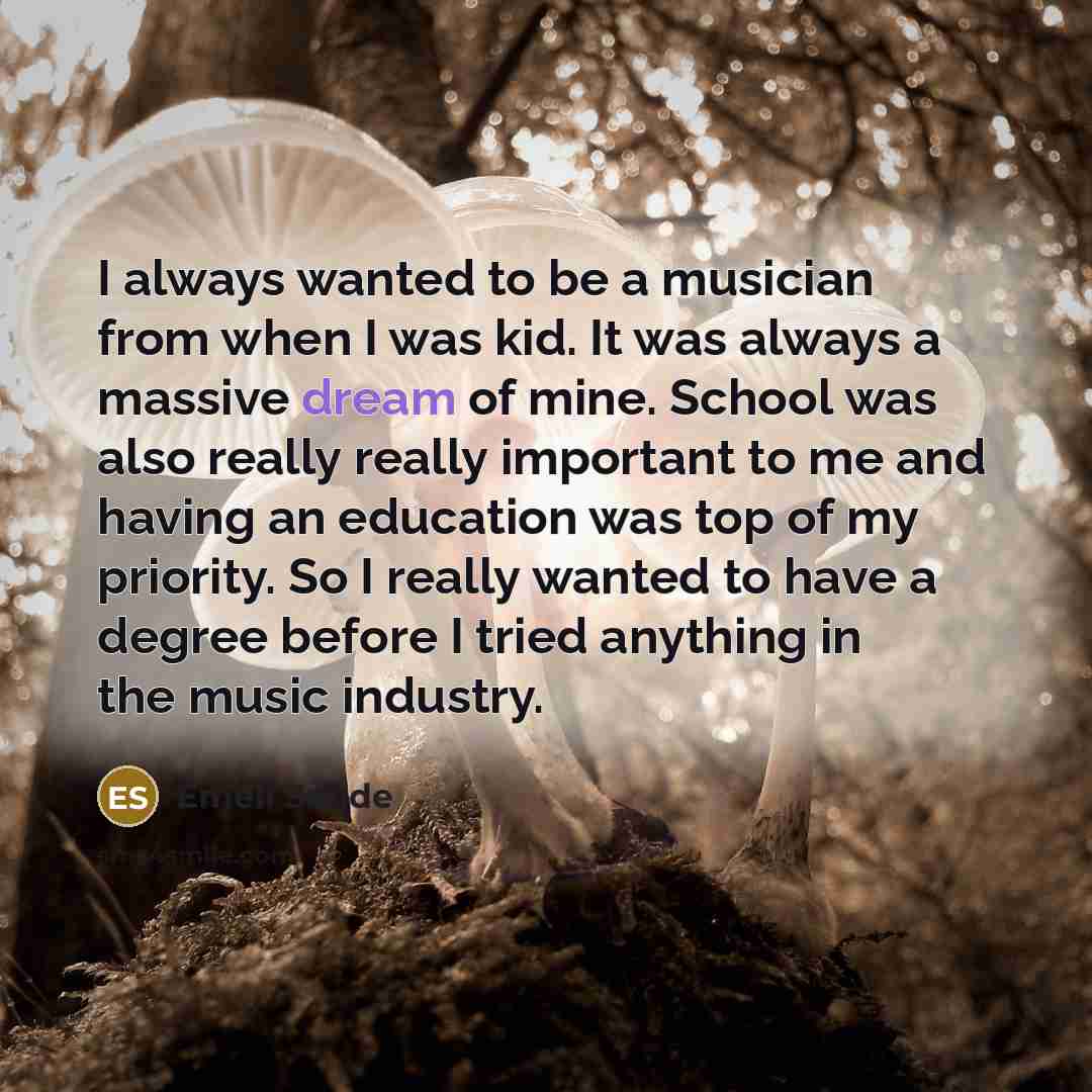 “I always wanted to be a musician from when I was kid. It was always a massive dream of mine. School was also really really important to me and having an education was top of my priority. So I really wanted to have a degree before I tried anything in the music industry.” quote by Emeli Sande