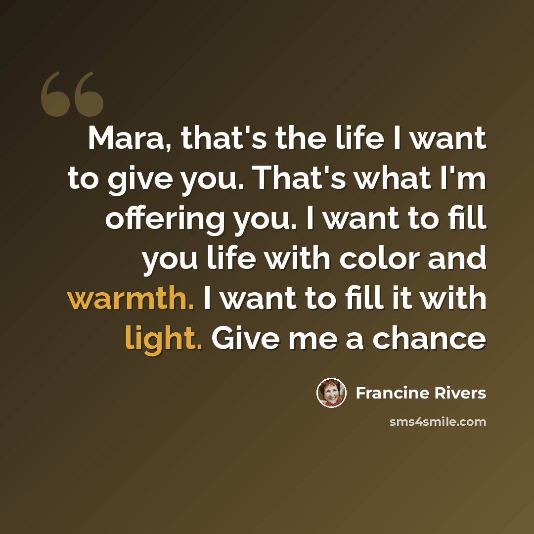 “Mara, that's the life I want to give you. That's what I'm offering you. I want to fill you life with color and warmth. I want to fill it with light. Give me a chance” quote by Francine Rivers