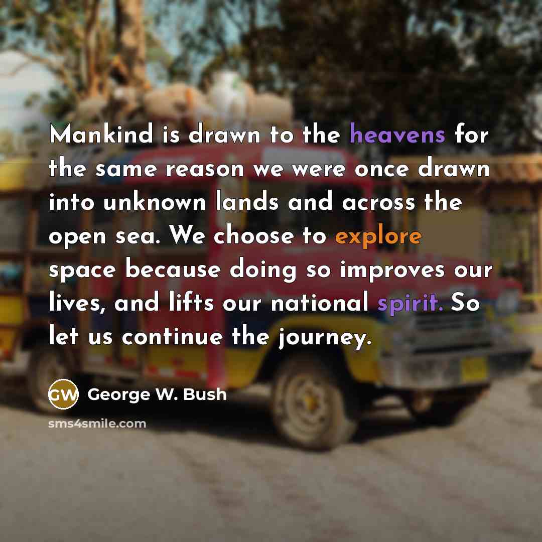 “Mankind is drawn to the heavens for the same reason we were once drawn into unknown lands and across the open sea. We choose to explore space because doing so improves our lives, and lifts our national spirit. So let us continue the journey.” quote by George W. Bush