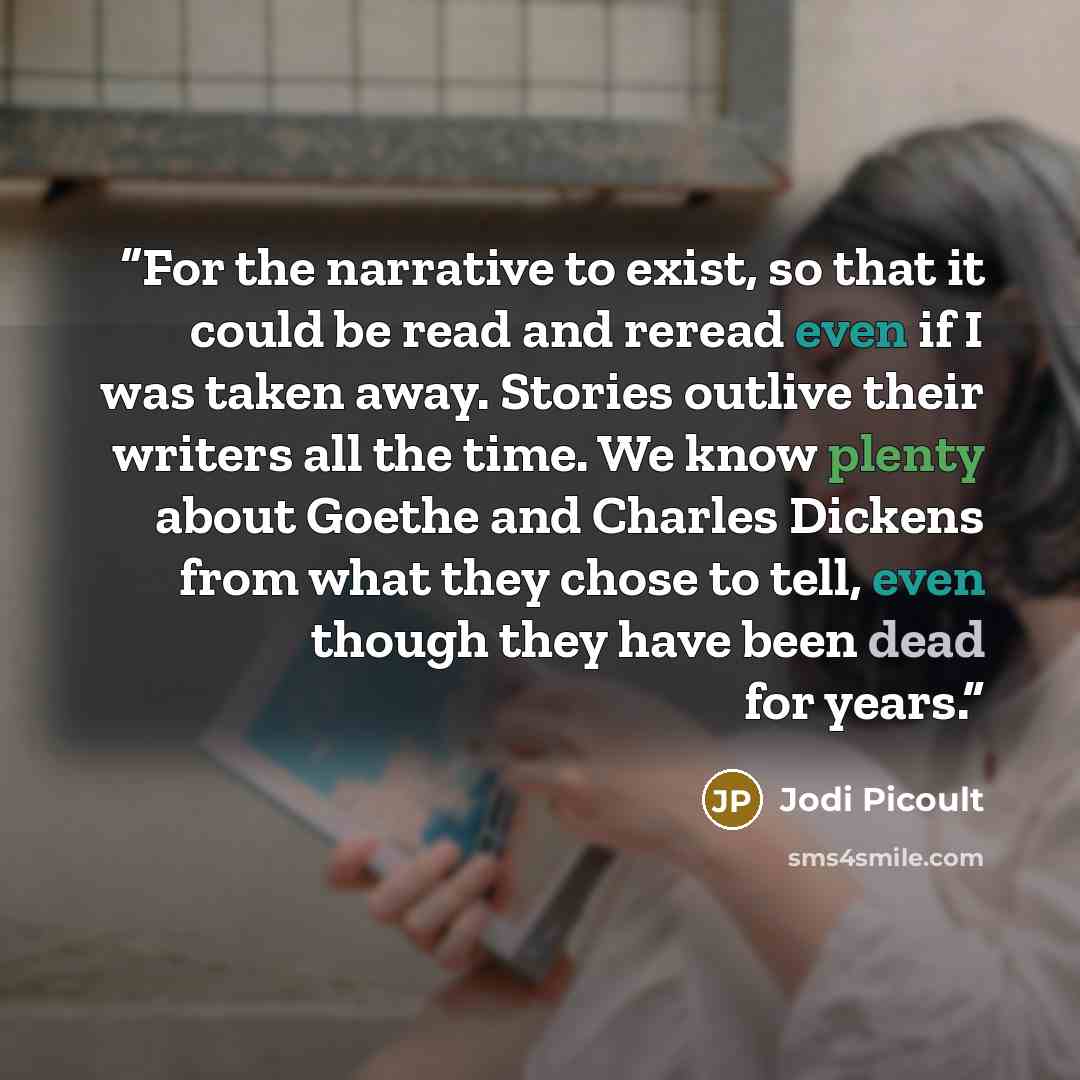 “For the narrative to exist, so that it could be read and reread even if I was taken away. Stories outlive their writers all the time. We know plenty about Goethe and Charles Dickens from what they chose to tell, even though they have been dead for years.” quote by Jodi Picoult