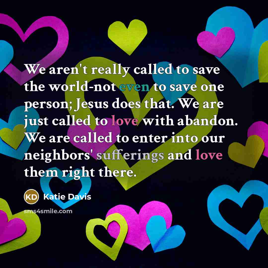 “We aren't really called to save the world-not even to save one person; Jesus does that. We are just called to love with abandon. We are called to enter into our neighbors' sufferings and love them right there.” quote by Katie Davis