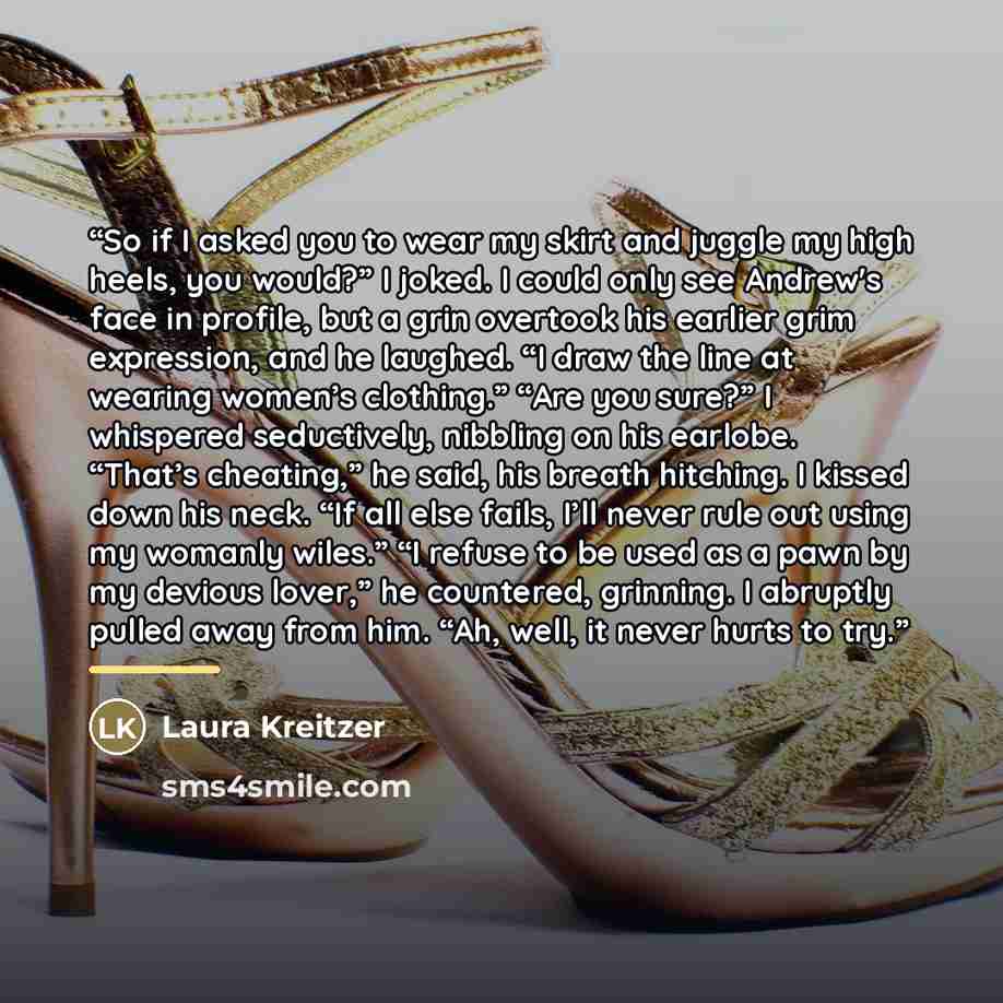 “So if I asked you to wear my skirt and juggle my high heels, you would?” I joked. I could only see Andrew's face in profile, but a grin overtook his earlier grim expression, and he laughed. “I draw the line at wearing women’s clothing.” “Are you sure?” I whispered seductively, nibbling on his…” quote by Laura Kreitzer
