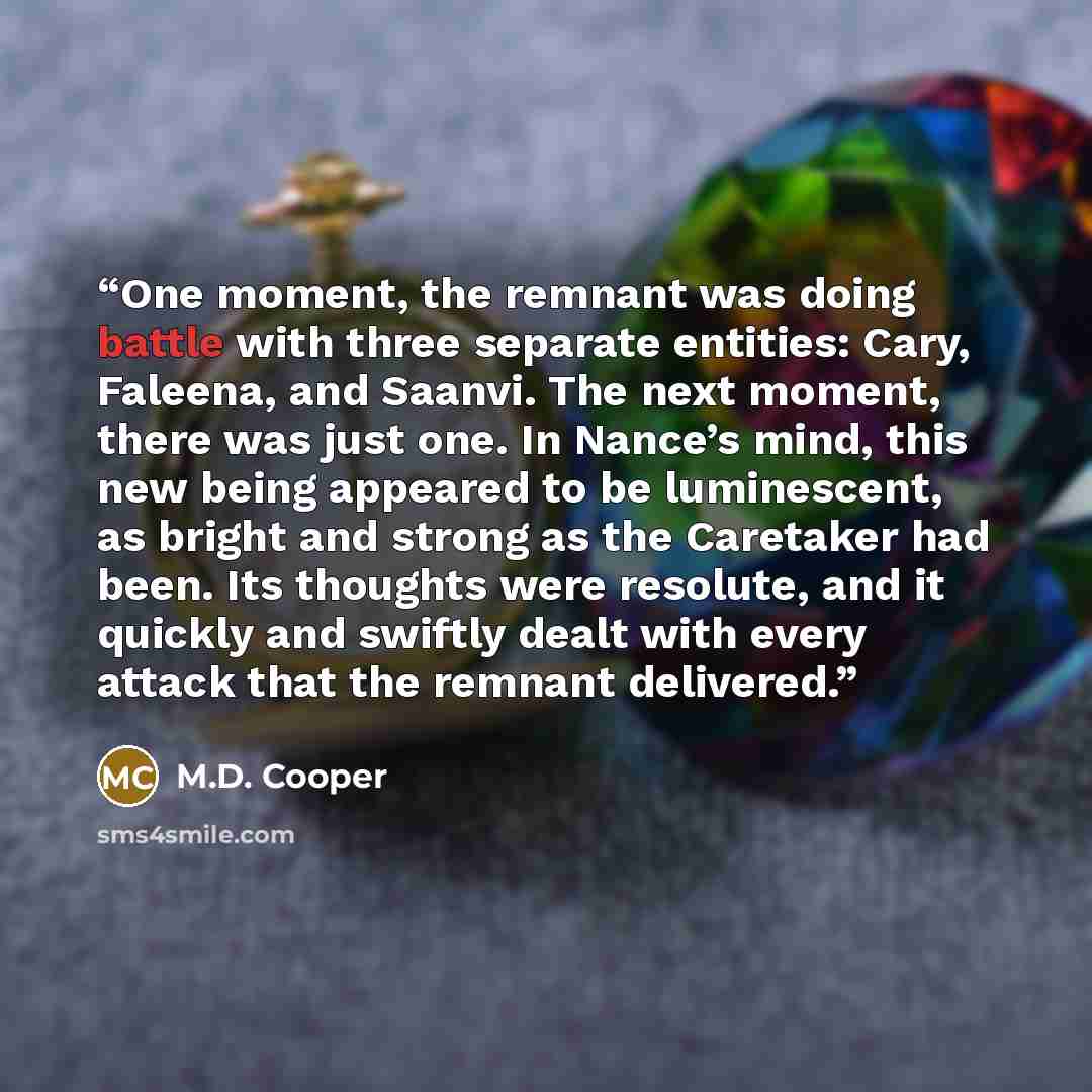 “One moment, the remnant was doing battle with three separate entities: Cary, Faleena, and Saanvi. The next moment, there was just one. In Nance’s mind, this new being appeared to be luminescent, as bright and strong as the Caretaker had been. Its thoughts were resolute, and it quickly and swiftly…” quote by M.D. Cooper