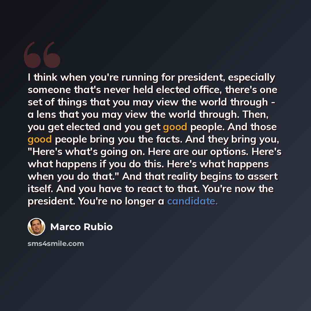 “I think when you're running for president, especially someone that's never held elected office, there's one set of things that you may view the world through - a lens that you may view the world through. Then, you get elected and you get good people. And those good people bring you the facts. And…” quote by Marco Rubio