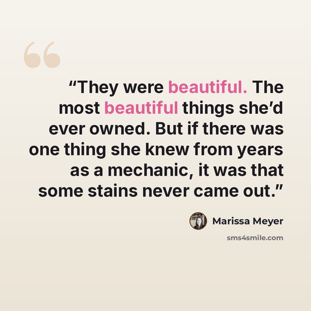 “They were beautiful. The most beautiful things she’d ever owned. But if there was one thing she knew from years as a mechanic, it was that some stains never came out.” quote by Marissa Meyer