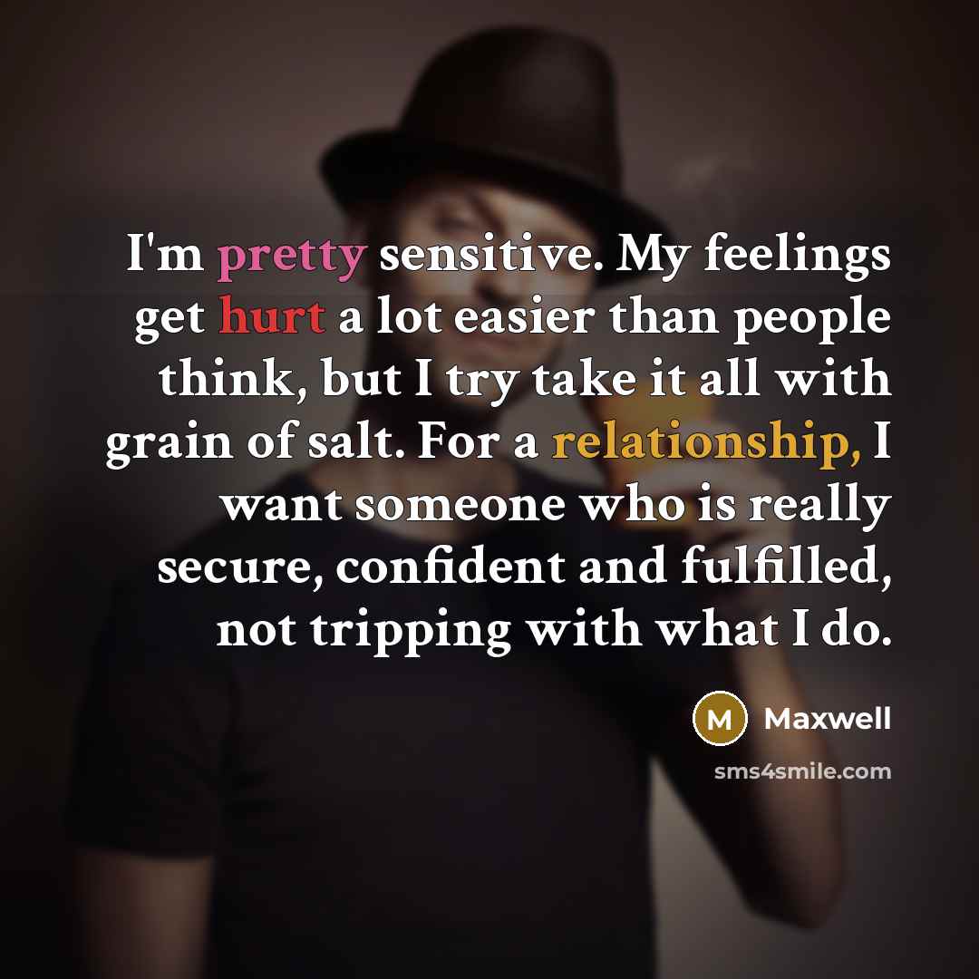 “I'm pretty sensitive. My feelings get hurt a lot easier than people think, but I try take it all with grain of salt. For a relationship, I want someone who is really secure, confident and fulfilled, not tripping with what I do.” quote by Maxwell
