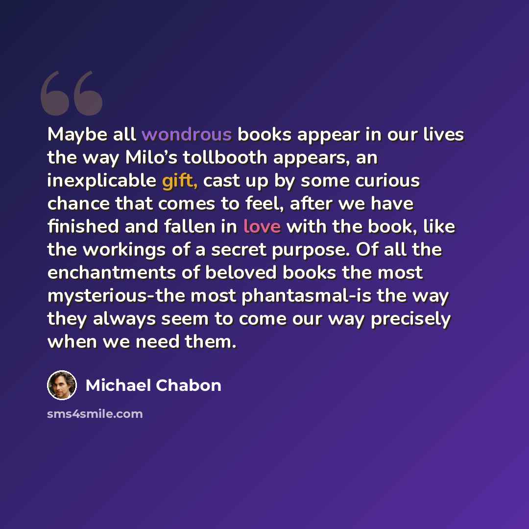 “Maybe all wondrous books appear in our lives the way Milo’s tollbooth appears, an inexplicable gift, cast up by some curious chance that comes to feel, after we have finished and fallen in love with the book, like the workings of a secret purpose. Of all the enchantments of beloved books the most…” quote by Michael Chabon