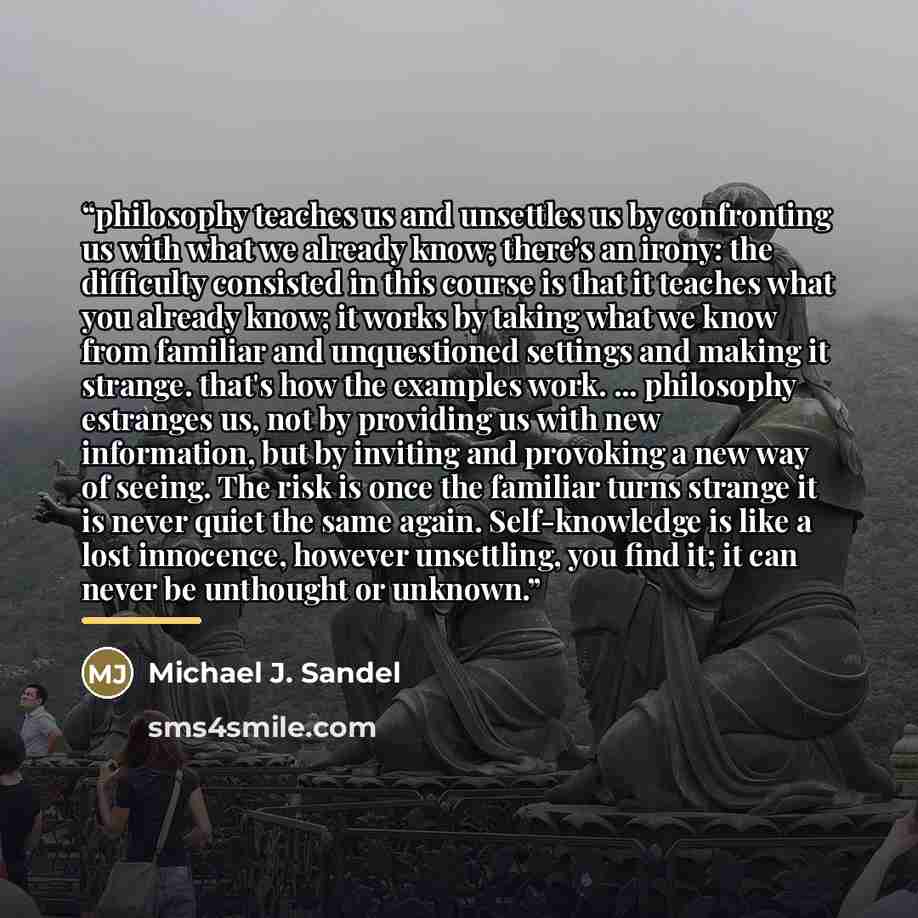 “philosophy teaches us and unsettles us by confronting us with what we already know; there's an irony: the difficulty consisted in this course is that it teaches what you already know; it works by taking what we know from familiar and unquestioned settings and making it strange. that's how the…” quote by Michael J. Sandel