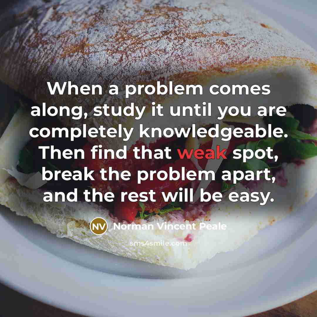 “When a problem comes along, study it until you are completely knowledgeable. Then find that weak spot, break the problem apart, and the rest will be easy.” quote by Norman Vincent Peale