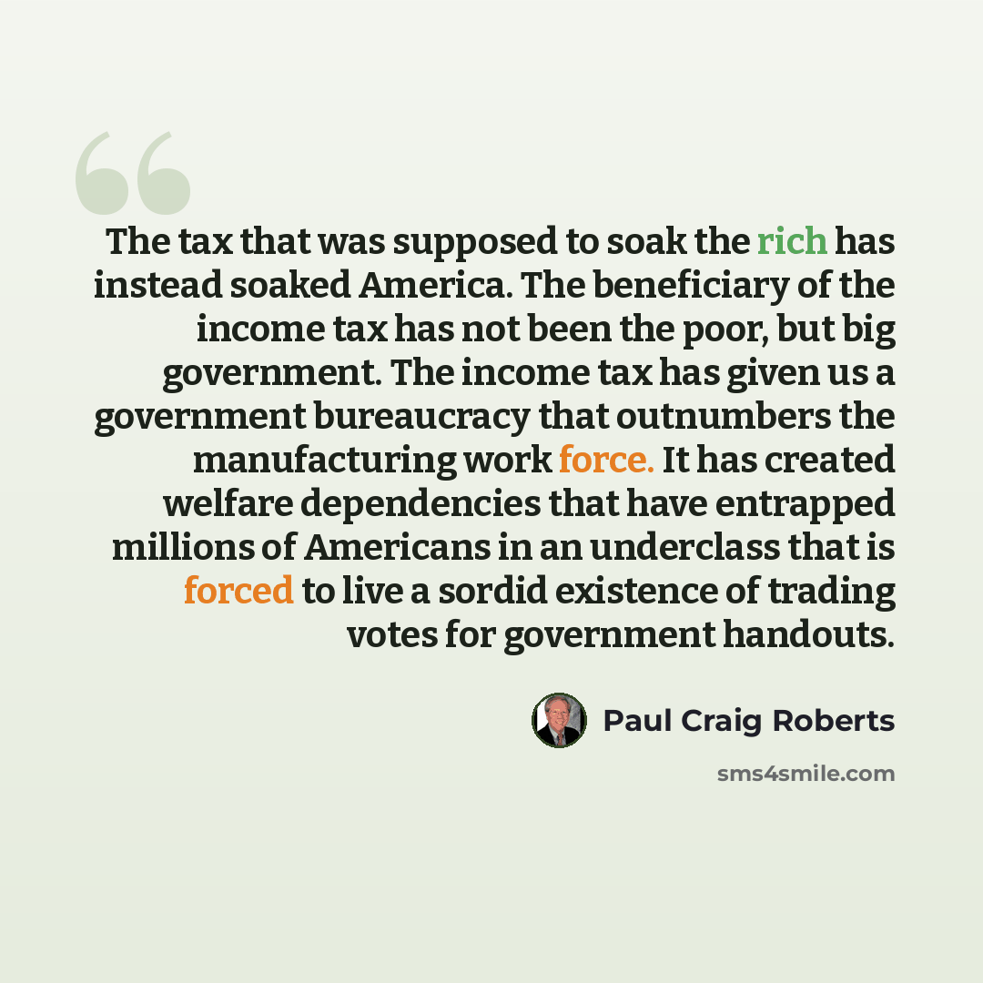 “The tax that was supposed to soak the rich has instead soaked America. The beneficiary of the income tax has not been the poor, but big government. The income tax has given us a government bureaucracy that outnumbers the manufacturing work force. It has created welfare dependencies that have…” quote by Paul Craig Roberts